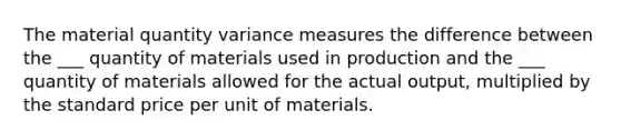 The material quantity variance measures the difference between the ___ quantity of materials used in production and the ___ quantity of materials allowed for the actual output, multiplied by the standard price per unit of materials.