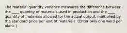 The material quantity variance measures the difference between the ____ quantity of materials used in production and the ____ quantity of materials allowed for the actual output, multiplied by the standard price per unit of materials. (Enter only one word per blank.)