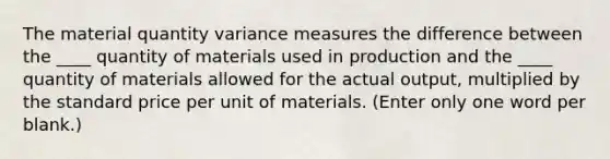 The material quantity variance measures the difference between the ____ quantity of materials used in production and the ____ quantity of materials allowed for the actual output, multiplied by the standard price per unit of materials. (Enter only one word per blank.)