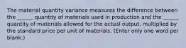 The material quantity variance measures the difference between the ______ quantity of materials used in production and the ______ quantity of materials allowed for the actual output, multiplied by the standard price per unit of materials. (Enter only one word per blank.)