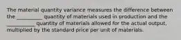 The material quantity variance measures the difference between the __________ quantity of materials used in production and the ___________ quantity of materials allowed for the actual output, multiplied by the standard price per unit of materials.