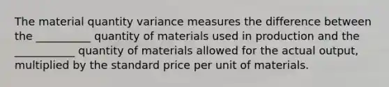 The material quantity variance measures the difference between the __________ quantity of materials used in production and the ___________ quantity of materials allowed for the actual output, multiplied by the standard price per unit of materials.