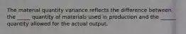 The material quantity variance reflects the difference between the _____ quantity of materials used in production and the ______ quantity allowed for the actual output.