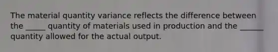 The material quantity variance reflects the difference between the _____ quantity of materials used in production and the ______ quantity allowed for the actual output.