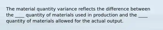 The material quantity variance reflects the difference between the ____ quantity of materials used in production and the ____ quantity of materials allowed for the actual output.