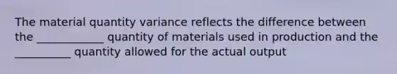 The material quantity variance reflects the difference between the ____________ quantity of materials used in production and the __________ quantity allowed for the actual output