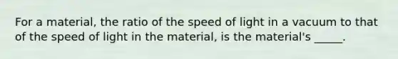 For a material, the ratio of the speed of light in a vacuum to that of the speed of light in the material, is the material's _____.