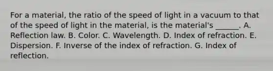 For a material, the ratio of the speed of light in a vacuum to that of the speed of light in the material, is the material's ______. A. Reflection law. B. Color. C. Wavelength. D. Index of refraction. E. Dispersion. F. Inverse of the index of refraction. G. Index of reflection.