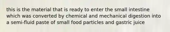 this is the material that is ready to enter the small intestine which was converted by chemical and mechanical digestion into a semi-fluid paste of small food particles and gastric juice