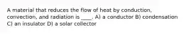 A material that reduces the flow of heat by conduction, convection, and radiation is ____. A) a conductor B) condensation C) an insulator D) a solar collector