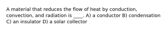 A material that reduces the flow of heat by conduction, convection, and radiation is ____. A) a conductor B) condensation C) an insulator D) a solar collector