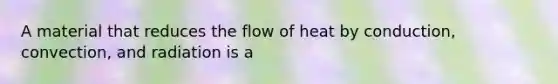 A material that reduces the flow of heat by conduction, convection, and radiation is a