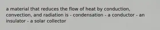 a material that reduces the flow of heat by conduction, convection, and radiation is - condensation - a conductor - an insulator - a solar collector