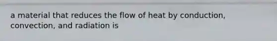 a material that reduces the flow of heat by conduction, convection, and radiation is