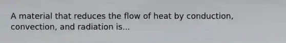 A material that reduces the flow of heat by conduction, convection, and radiation is...