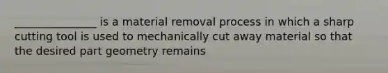 _______________ is a material removal process in which a sharp cutting tool is used to mechanically cut away material so that the desired part geometry remains