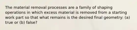 The material removal processes are a family of shaping operations in which excess material is removed from a starting work part so that what remains is the desired final geometry: (a) true or (b) false?