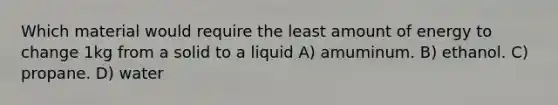 Which material would require the least amount of energy to change 1kg from a solid to a liquid A) amuminum. B) ethanol. C) propane. D) water