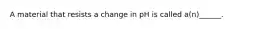 A material that resists a change in pH is called a(n)______.