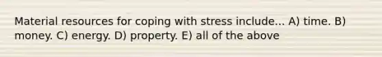 Material resources for coping with stress include... A) time. B) money. C) energy. D) property. E) all of the above