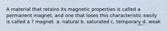 A material that retains its magnetic properties is called a permanent magnet, and one that loses this characteristic easily is called a ? magnet. a. natural b. saturated c. temporary d. weak