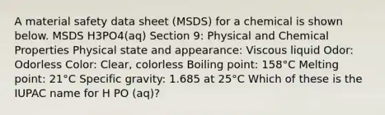 A material safety data sheet (MSDS) for a chemical is shown below. MSDS H3PO4(aq) Section 9: Physical and Chemical Properties Physical state and appearance: Viscous liquid Odor: Odorless Color: Clear, colorless Boiling point: 158°C Melting point: 21°C Specific gravity: 1.685 at 25°C Which of these is the IUPAC name for H PO (aq)?