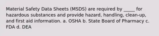 Material Safety Data Sheets (MSDS) are required by _____ for hazardous substances and provide hazard, handling, clean-up, and first aid information. a. OSHA b. State Board of Pharmacy c. FDA d. DEA