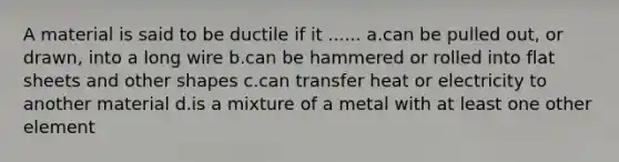 A material is said to be ductile if it ...... a.can be pulled out, or drawn, into a long wire b.can be hammered or rolled into flat sheets and other shapes c.can transfer heat or electricity to another material d.is a mixture of a metal with at least one other element