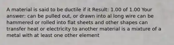 A material is said to be ductile if it Result: 1.00 of 1.00 Your answer: can be pulled out, or drawn into al long wire can be hammered or rolled into flat sheets and other shapes can transfer heat or electricity to another material is a mixture of a metal with at least one other element