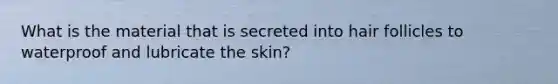 What is the material that is secreted into hair follicles to waterproof and lubricate the skin?