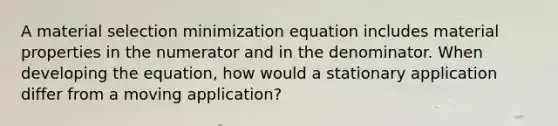 A material selection minimization equation includes material properties in the numerator and in the denominator. When developing the equation, how would a stationary application differ from a moving application?