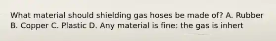 What material should shielding gas hoses be made of? A. Rubber B. Copper C. Plastic D. Any material is fine: the gas is inhert