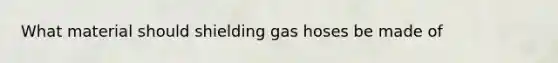 What material should shielding gas hoses be made of