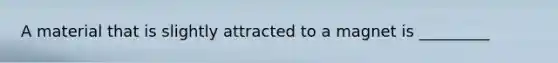 A material that is slightly attracted to a magnet is _________