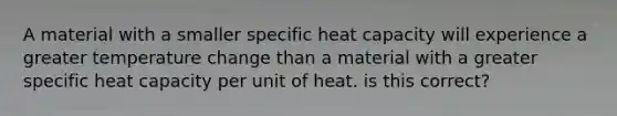 A material with a smaller specific heat capacity will experience a greater temperature change than a material with a greater specific heat capacity per unit of heat. is this correct?