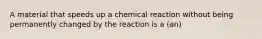 A material that speeds up a chemical reaction without being permanently changed by the reaction is a (an)