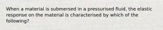 When a material is submersed in a pressurised fluid, the elastic response on the material is characterised by which of the following?