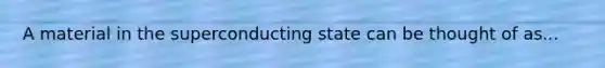 A material in the superconducting state can be thought of as...