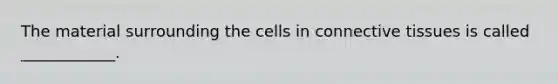 The material surrounding the cells in connective tissues is called ____________.