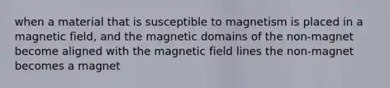 when a material that is susceptible to magnetism is placed in a magnetic field, and the magnetic domains of the non-magnet become aligned with the magnetic field lines the non-magnet becomes a magnet