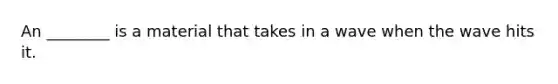 An ________ is a material that takes in a wave when the wave hits it.