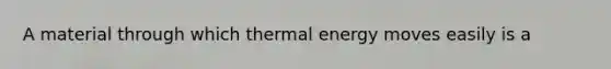 A material through which thermal energy moves easily is a