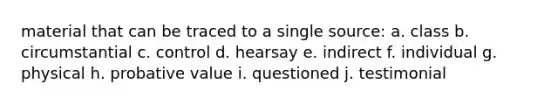 material that can be traced to a single source: a. class b. circumstantial c. control d. hearsay e. indirect f. individual g. physical h. probative value i. questioned j. testimonial