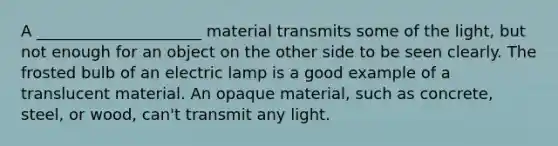 A _____________________ material transmits some of the light, but not enough for an object on the other side to be seen clearly. The frosted bulb of an electric lamp is a good example of a translucent material. An opaque material, such as concrete, steel, or wood, can't transmit any light.