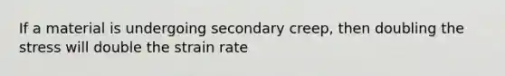 If a material is undergoing secondary creep, then doubling the stress will double the strain rate