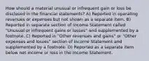 How should a material unusual or infrequent gain or loss be disclosed in the financial statements? A) Reported in operating revenues or expenses but not shown as a separate item. B) Reported in separate section of Income Statement called "Unusual or infrequent gains or losses" and supplemented by a footnote. C) Reported in "Other revenues and gains" or "Other expenses and losses" section of Income Statement and supplemented by a footnote. D) Reported as a separate item below net income or loss in the Income Statement.