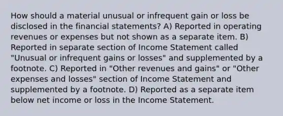 How should a material unusual or infrequent gain or loss be disclosed in the financial statements? A) Reported in operating revenues or expenses but not shown as a separate item. B) Reported in separate section of Income Statement called "Unusual or infrequent gains or losses" and supplemented by a footnote. C) Reported in "Other revenues and gains" or "Other expenses and losses" section of Income Statement and supplemented by a footnote. D) Reported as a separate item below net income or loss in the Income Statement.