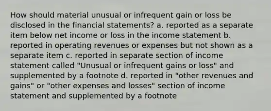 How should material unusual or infrequent gain or loss be disclosed in the financial statements? a. reported as a separate item below net income or loss in the income statement b. reported in operating revenues or expenses but not shown as a separate item c. reported in separate section of income statement called "Unusual or infrequent gains or loss" and supplemented by a footnote d. reported in "other revenues and gains" or "other expenses and losses" section of income statement and supplemented by a footnote