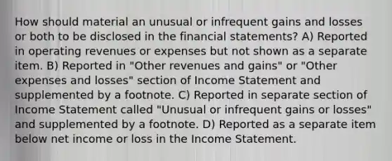 How should material an unusual or infrequent gains and losses or both to be disclosed in the financial statements? A) Reported in operating revenues or expenses but not shown as a separate item. B) Reported in "Other revenues and gains" or "Other expenses and losses" section of Income Statement and supplemented by a footnote. C) Reported in separate section of Income Statement called "Unusual or infrequent gains or losses" and supplemented by a footnote. D) Reported as a separate item below net income or loss in the Income Statement.