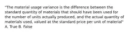 "The material usage variance is the difference between the standard quantity of materials that should have been used for the number of units actually produced, and the actual quantity of materials used, valued at the standard price per unit of material" A. True B. False